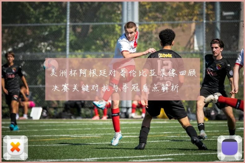 美洲杯阿根廷对哥伦比亚录像回顾 决赛关键对抗与夺冠看点解析