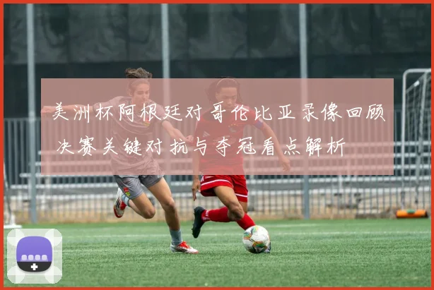 美洲杯阿根廷对哥伦比亚录像回顾 决赛关键对抗与夺冠看点解析