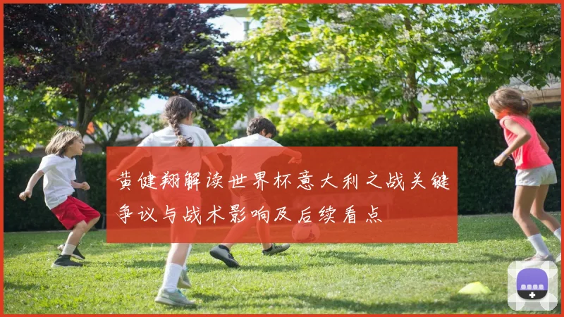 黄健翔解读世界杯意大利之战关键争议与战术影响及后续看点
