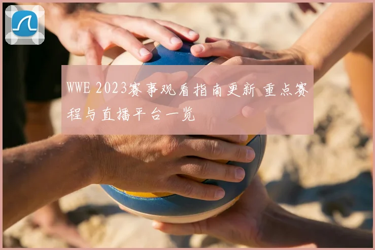 WWE 2023赛事观看指南更新 重点赛程与直播平台一览