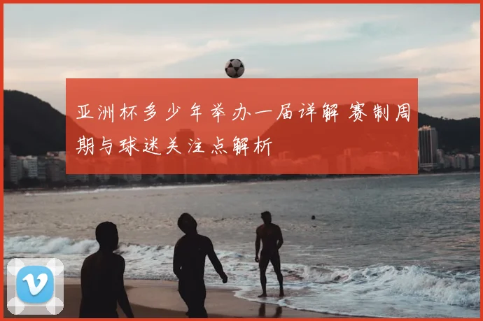 亚洲杯多少年举办一届详解 赛制周期与球迷关注点解析