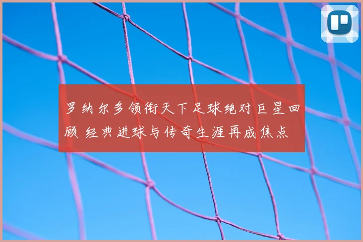 罗纳尔多领衔天下足球绝对巨星回顾 经典进球与传奇生涯再成焦点