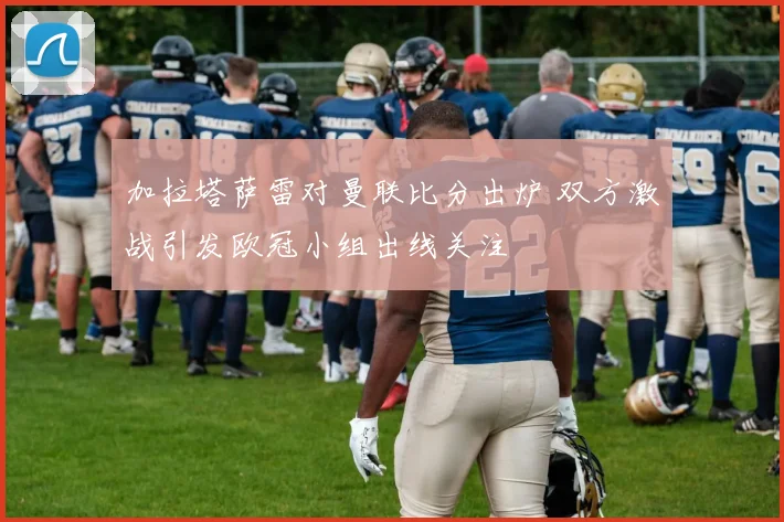 加拉塔萨雷对曼联比分出炉 双方激战引发欧冠小组出线关注
