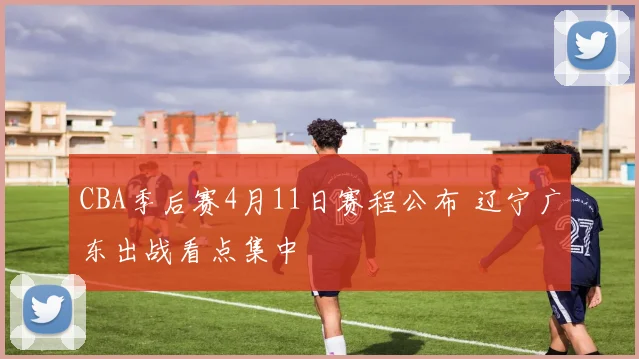 CBA季后赛4月11日赛程公布 辽宁广东出战看点集中