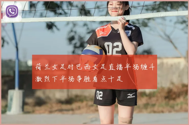 荷兰女足对巴西女足直播半场缠斗激烈下半场争胜看点十足