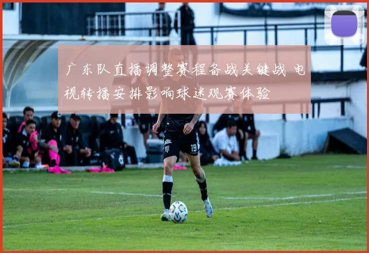 广东队直播调整赛程备战关键战 电视转播安排影响球迷观赛体验