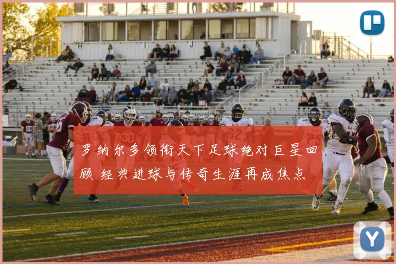 罗纳尔多领衔天下足球绝对巨星回顾 经典进球与传奇生涯再成焦点