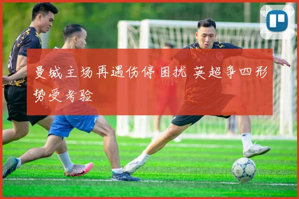 曼城主场再遇伤停困扰 英超争四形势受考验