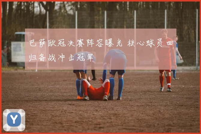 巴萨欧冠决赛阵容曝光 核心球员回归备战冲击冠军