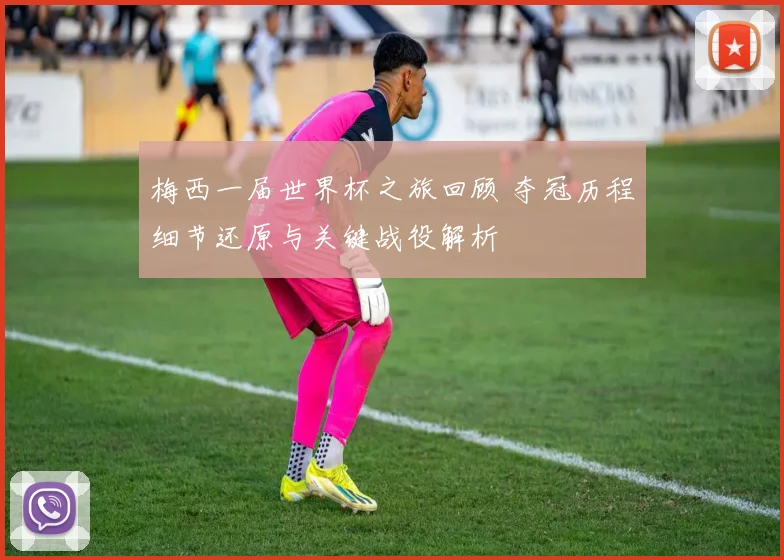 梅西一届世界杯之旅回顾 夺冠历程细节还原与关键战役解析