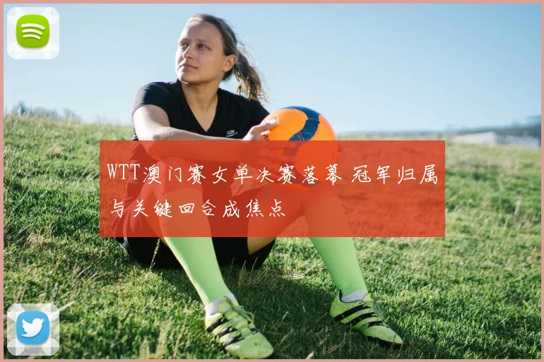 WTT澳门赛女单决赛落幕 冠军归属与关键回合成焦点