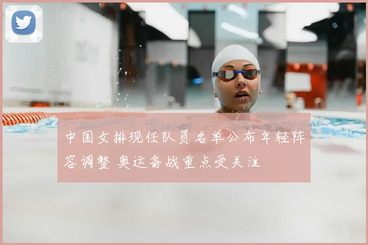 中国女排现任队员名单公布年轻阵容调整 奥运备战重点受关注