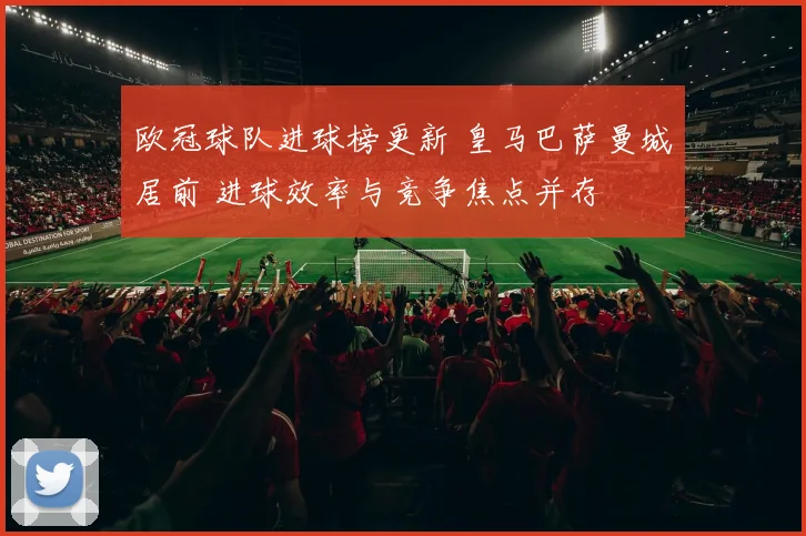 欧冠球队进球榜更新 皇马巴萨曼城居前 进球效率与竞争焦点并存