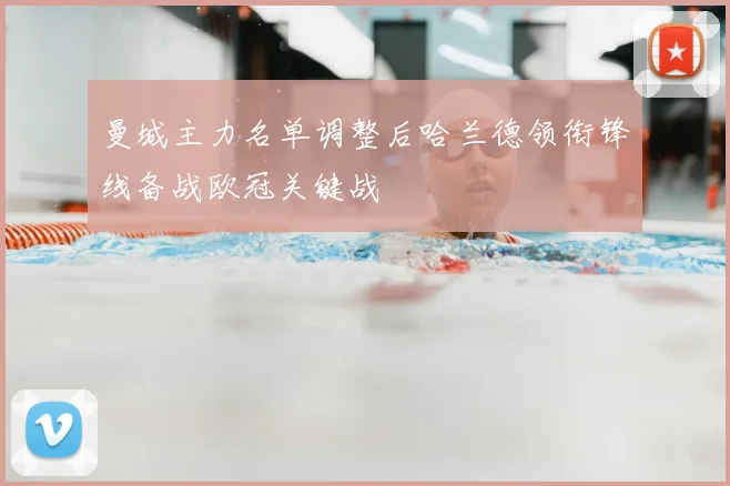 曼城主力名单调整后哈兰德领衔锋线备战欧冠关键战