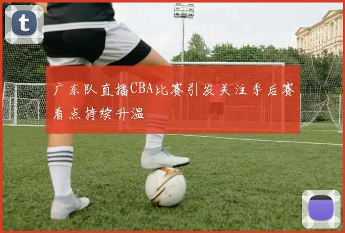 广东队直播CBA比赛引发关注季后赛看点持续升温