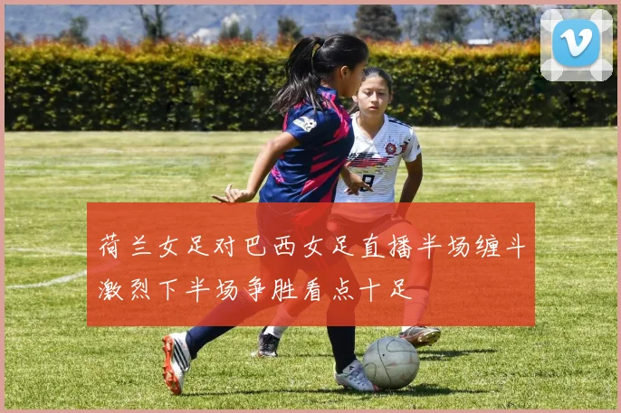 荷兰女足对巴西女足直播半场缠斗激烈下半场争胜看点十足