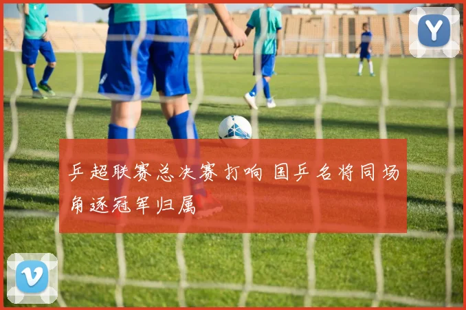 乒超联赛总决赛打响 国乒名将同场角逐冠军归属