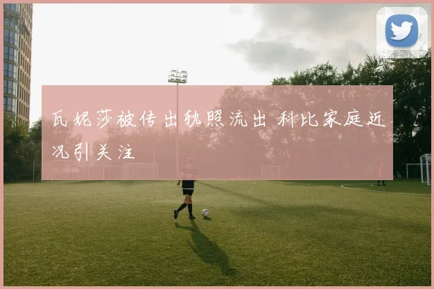 瓦妮莎被传出轨照流出 科比家庭近况引关注