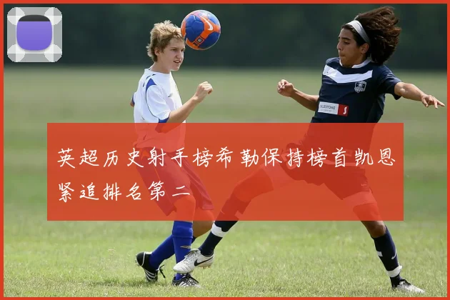 英超历史射手榜希勒保持榜首凯恩紧追排名第二