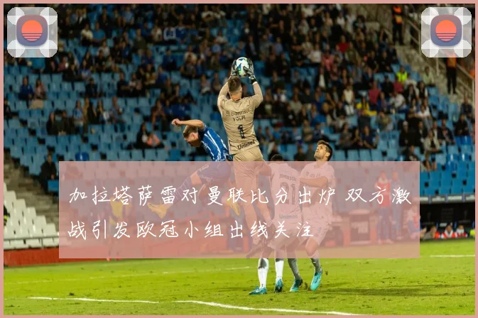 加拉塔萨雷对曼联比分出炉 双方激战引发欧冠小组出线关注