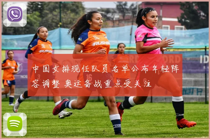 中国女排现任队员名单公布年轻阵容调整 奥运备战重点受关注