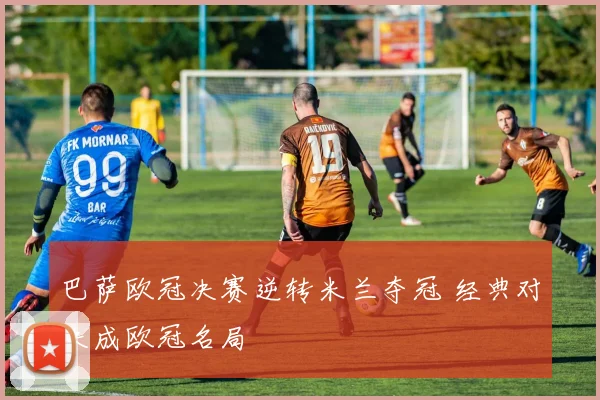 巴萨欧冠决赛逆转米兰夺冠 经典对决成欧冠名局