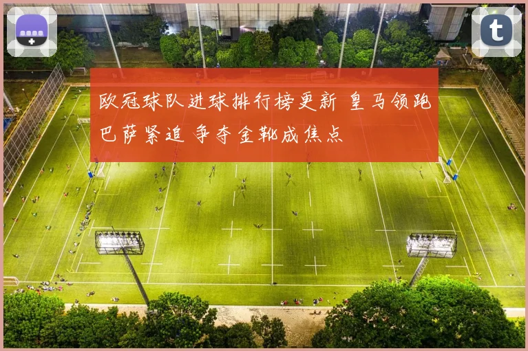 欧冠球队进球排行榜更新 皇马领跑巴萨紧追 争夺金靴成焦点