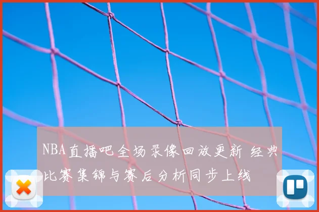 NBA直播吧全场录像回放更新 经典比赛集锦与赛后分析同步上线
