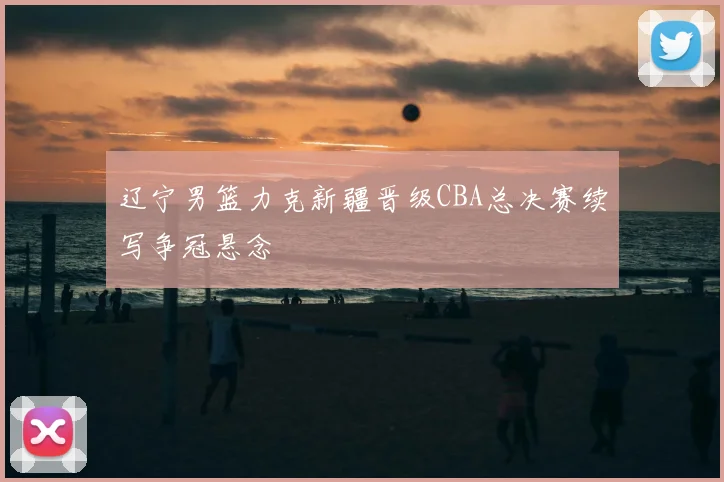 辽宁男篮力克新疆晋级CBA总决赛续写争冠悬念