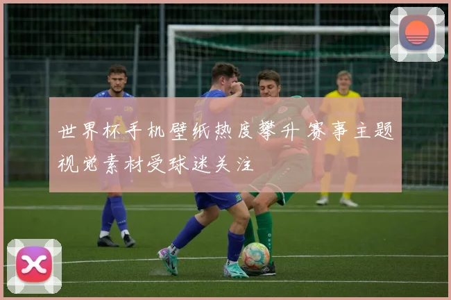 世界杯手机壁纸热度攀升 赛事主题视觉素材受球迷关注