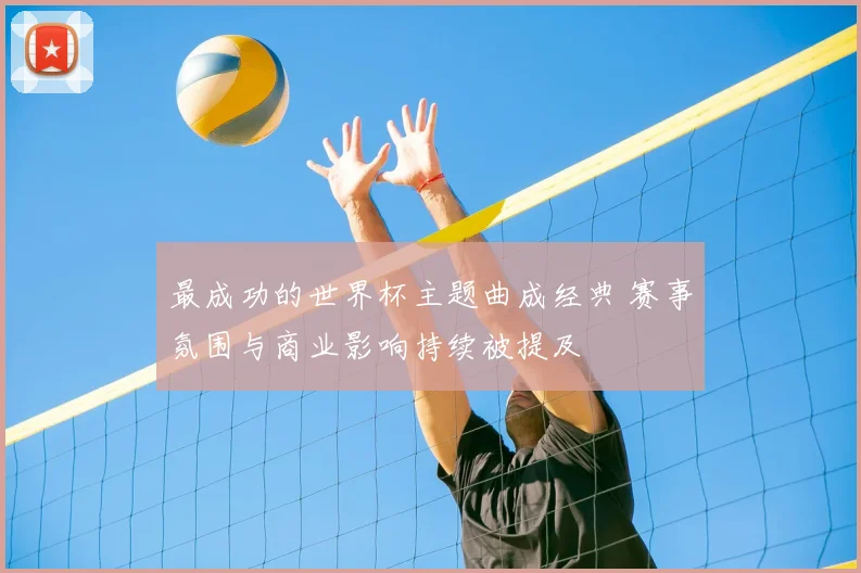 最成功的世界杯主题曲成经典 赛事氛围与商业影响持续被提及