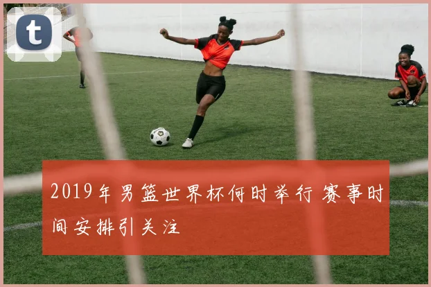 2019年男篮世界杯何时举行 赛事时间安排引关注