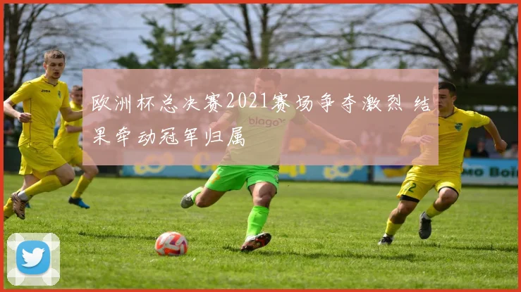 欧洲杯总决赛2021赛场争夺激烈 结果牵动冠军归属