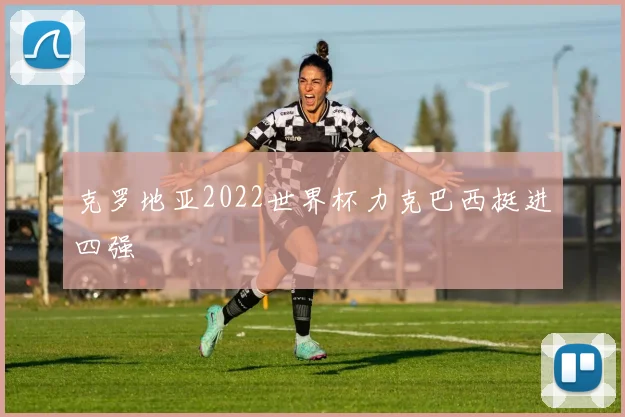 克罗地亚2022世界杯力克巴西挺进四强